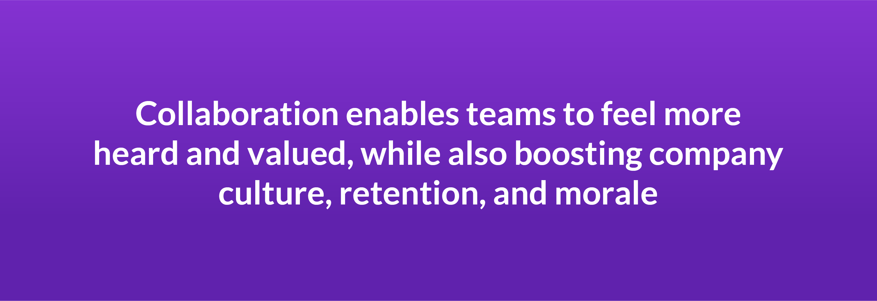 Collaboration enables teams to feel more heard and valued, while also boosting company culture, retention, and morale