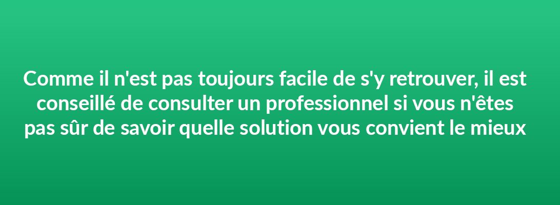 Comme il n'est pas toujours facile de s'y retrouver, il est conseillé de consulter un professionnel si vous n'êtes pas sûr de savoir quelle solution vous convient le mieux