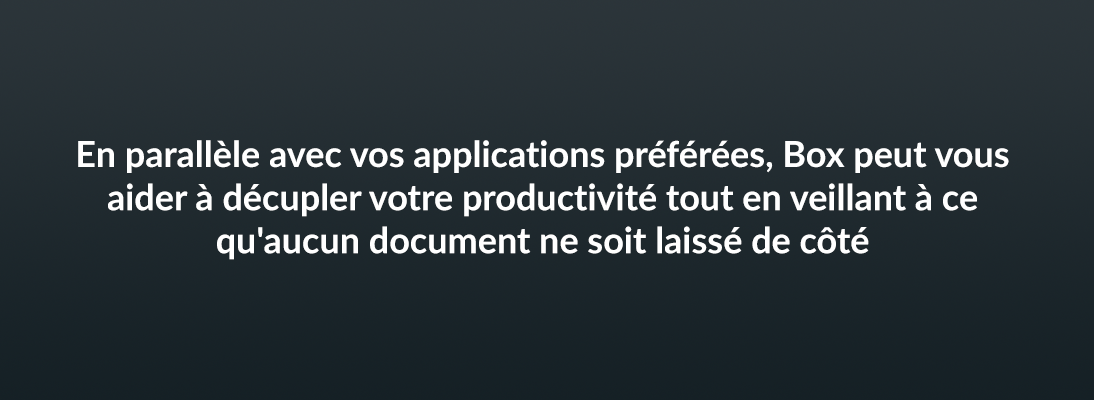 En parallèle avec vos application préférées, Box peut vous aider à décupler votre productivité tout en veillant à ce qu'aucun document ne soit laissé de côté