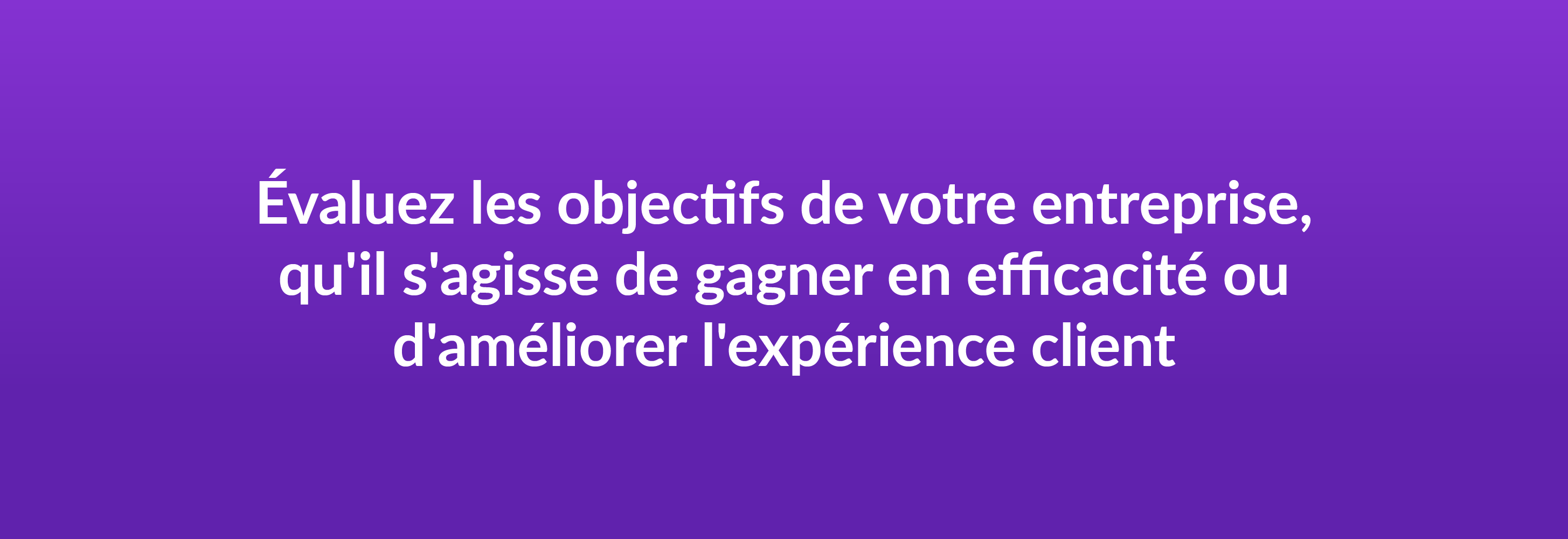 Évaluez les objectifs de votre entreprise, qu'il s'agisse de gagner en efficacité ou d'améliorer l'expérience client