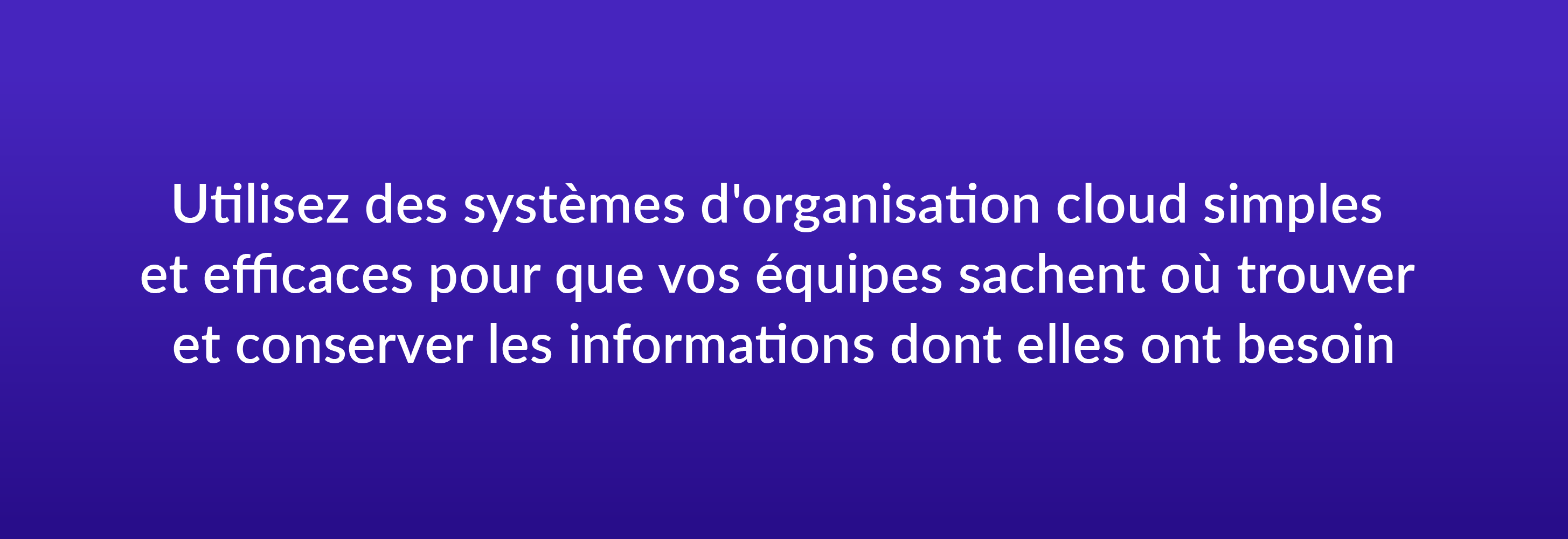 Utilisez des systèmes d'organisation cloud simples et efficaces pour que vos équipes sachent où trouver et conserver les informations dont elles ont besoin