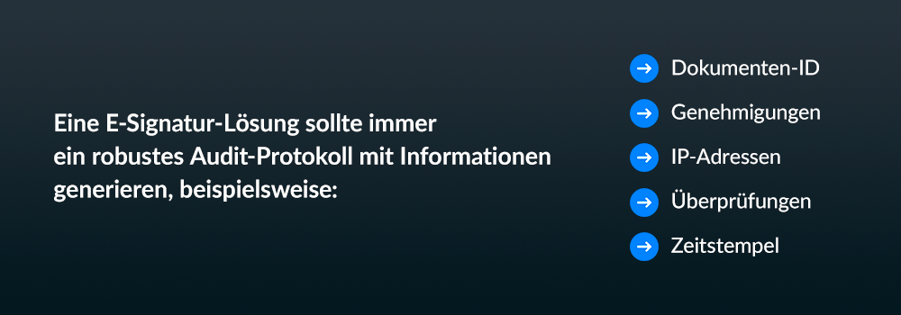 Eine E-Signatur-Lösung sollte immer ein robustes Audit-Protokoll mit Informationen generieren, beispielsweise: Dokumenten-ID Genehmigungen IP-Adressen Überprüfungen Zeitstempel