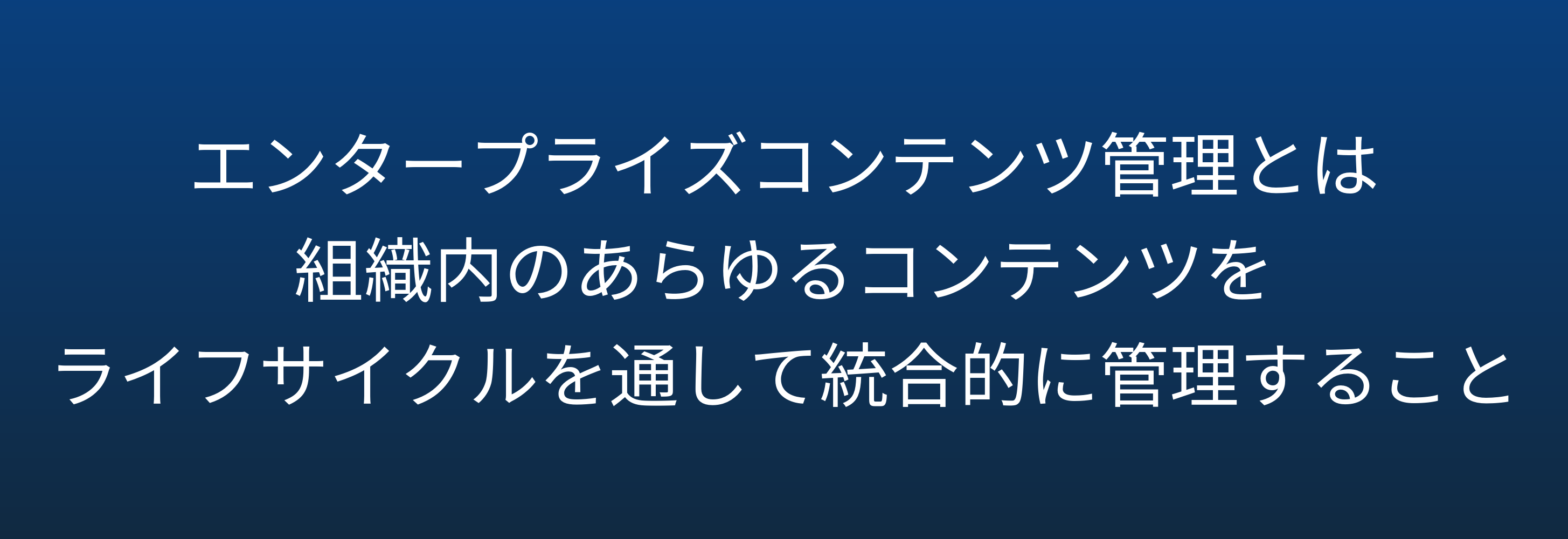 エンタープライズコンテンツ管理とは 組織内のあらゆるコンテンツを ライフサイクルを通して統合的に管理すること