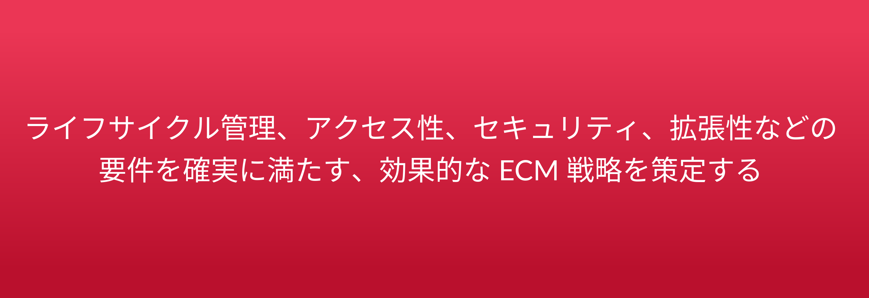 ライフサイクル管理、アクセス性、セキュリティ、拡張性などの 要件を確実に満たす、効果的な ECM 戦略を策定する