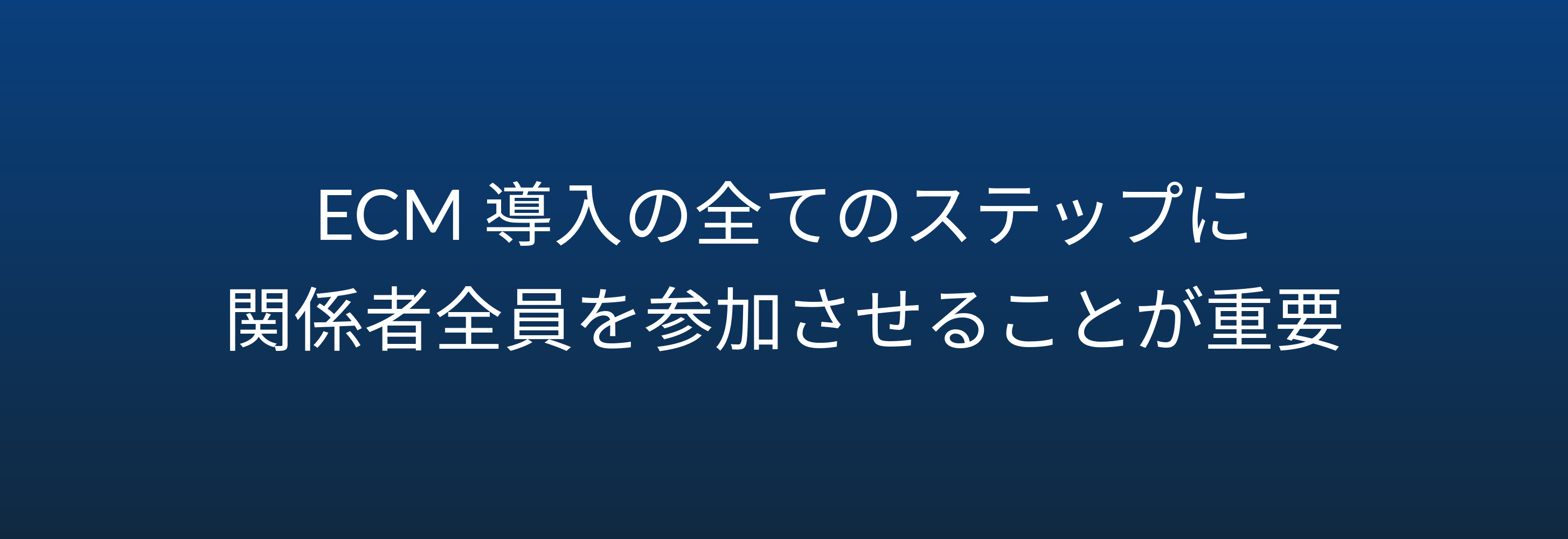 ECM 導入の全てのステップに 関係者全員を参加させることが重要