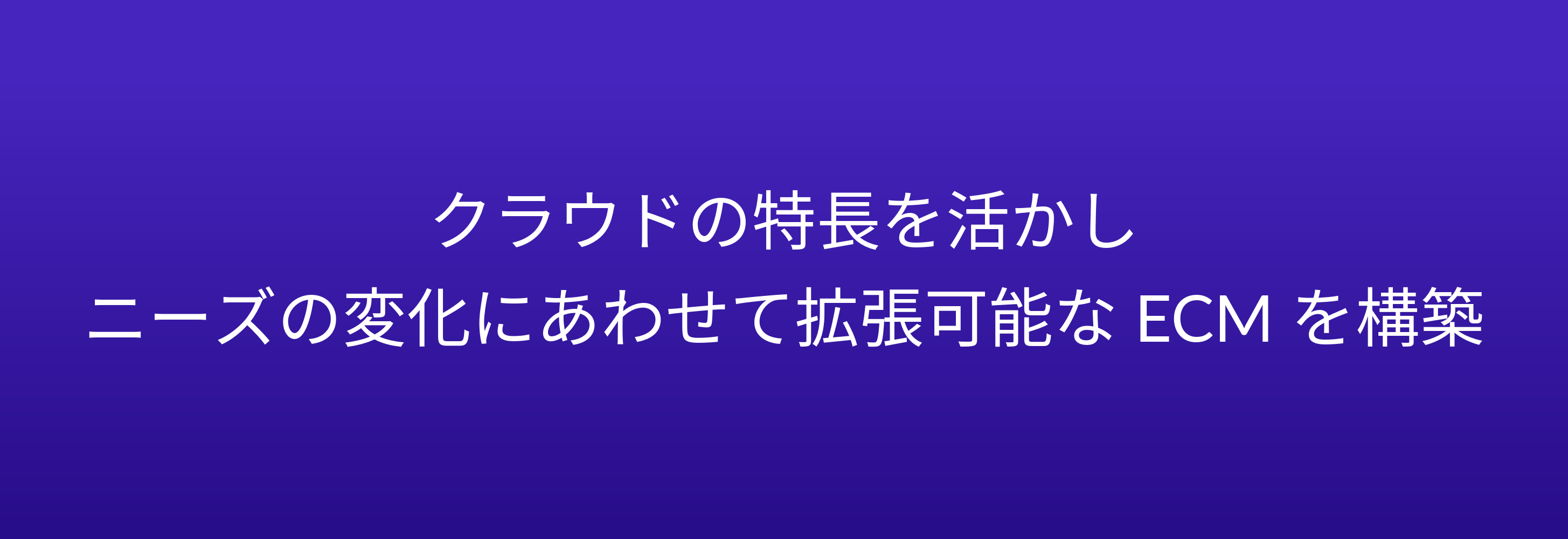 クラウドの特長を活かし ニーズの変化にあわせて拡張可能な ECM を構築