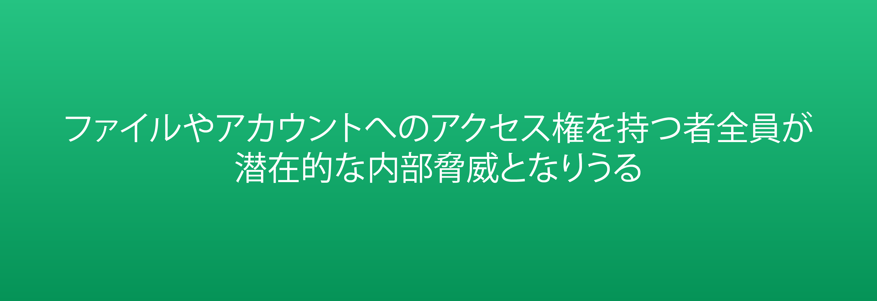 ファイルやアカウントへのアクセス権を持つ者全員が  潜在的な内部脅威となりうる