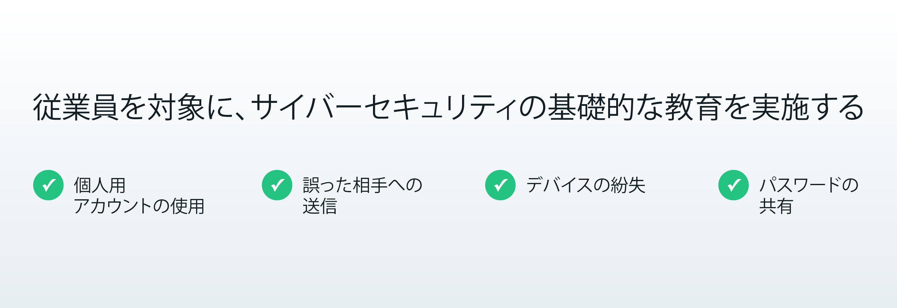 従業員を対象に、サイバーセキュリティの基礎的な教育を実施する  個人用アカウントの使用  誤った相手への送信  デバイスの紛失  パスワードの共有