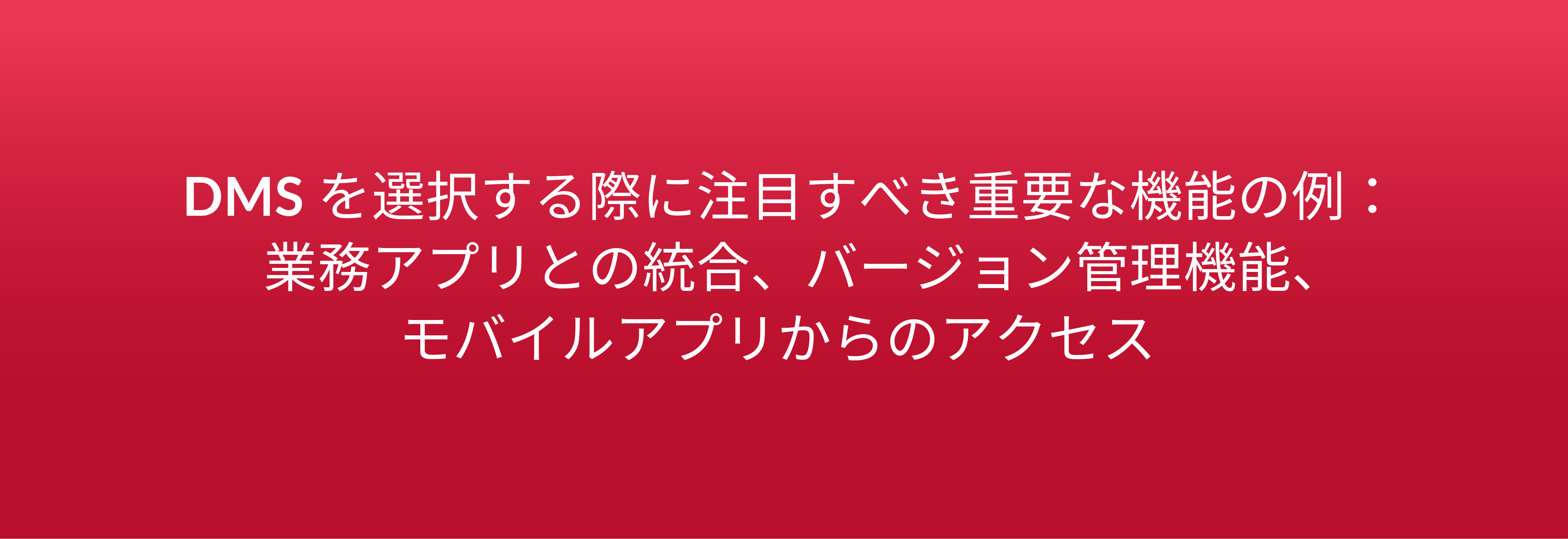 DMS を選択する際に注目すべき重要な機能の例： 業務アプリとの統合、バージョン管理機能、 モバイルアプリからのアクセス