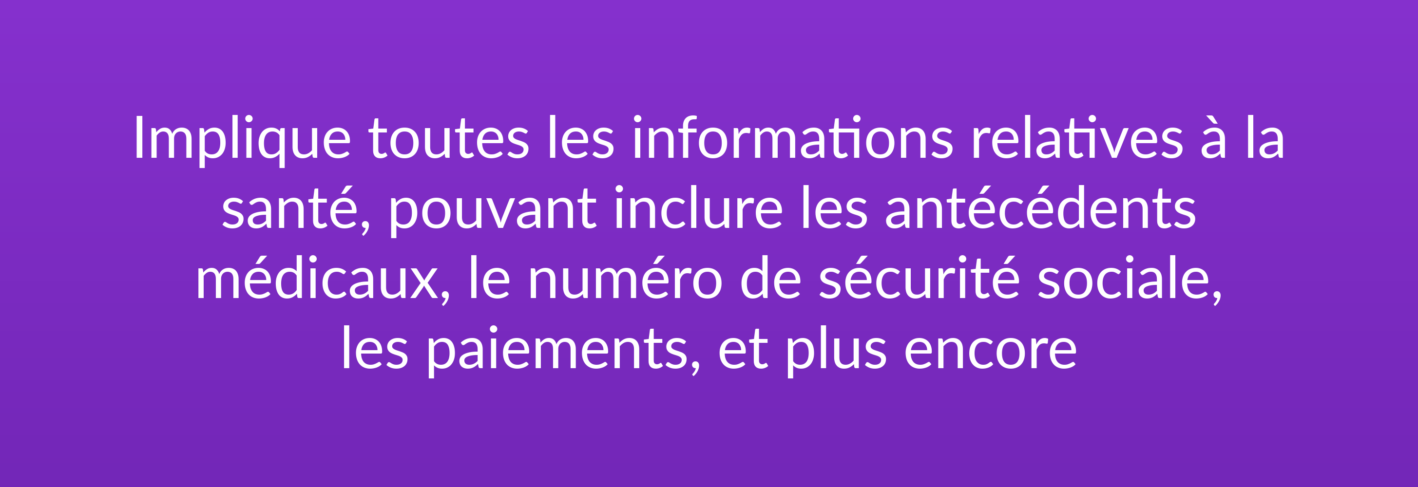 Implique toutes les informations relatives à la santé, pouvant inclure les antécédents médicaux, le numéro de sécurité sociale, les paiements, et plus encore