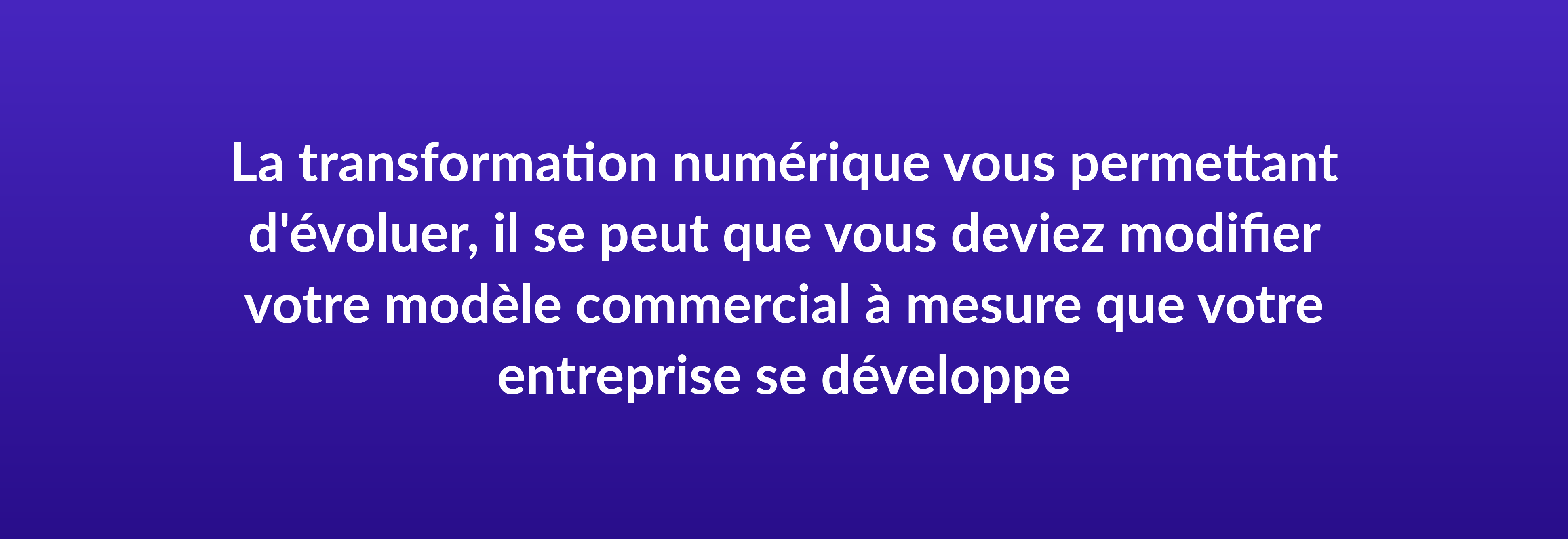 La transformation numérique vous permettant d'évoluer, il se peut que vous deviez modifier votre modèle commercial à mesure que votre entreprise se développe