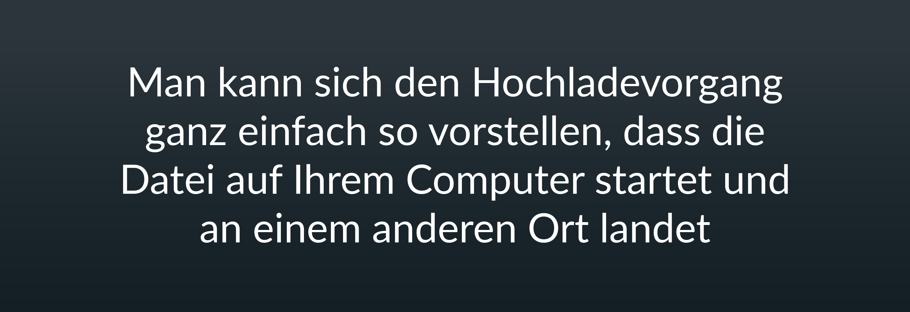 Man kann sich den Hochladevorgang ganz einfach so vorstellen, dass die Datei auf Ihrem Computer startet und an einem anderen Ort landet