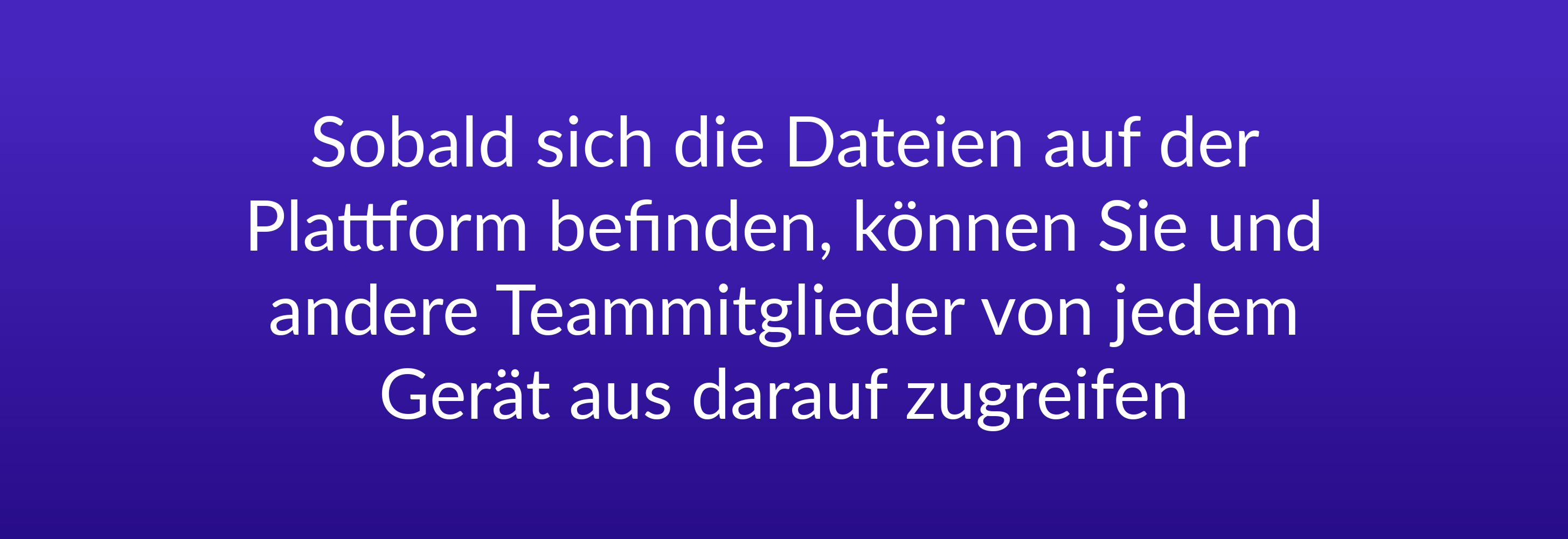 Sobald sich die Dateien auf der Plattform befinden, können Sie und andere Teammitglieder von jedem Gerät aus darauf zugreifen