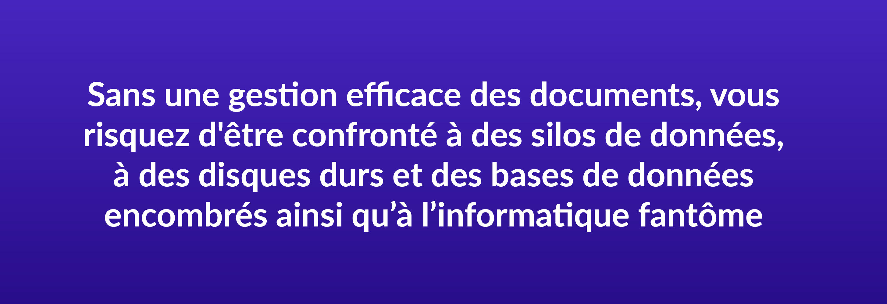 Sans une gestion efficace des documents, vous risquez d'être confronté à des silos de données, à des disques durs et des bases de données encombrés ainsi qu’à l’informatique fantôme.