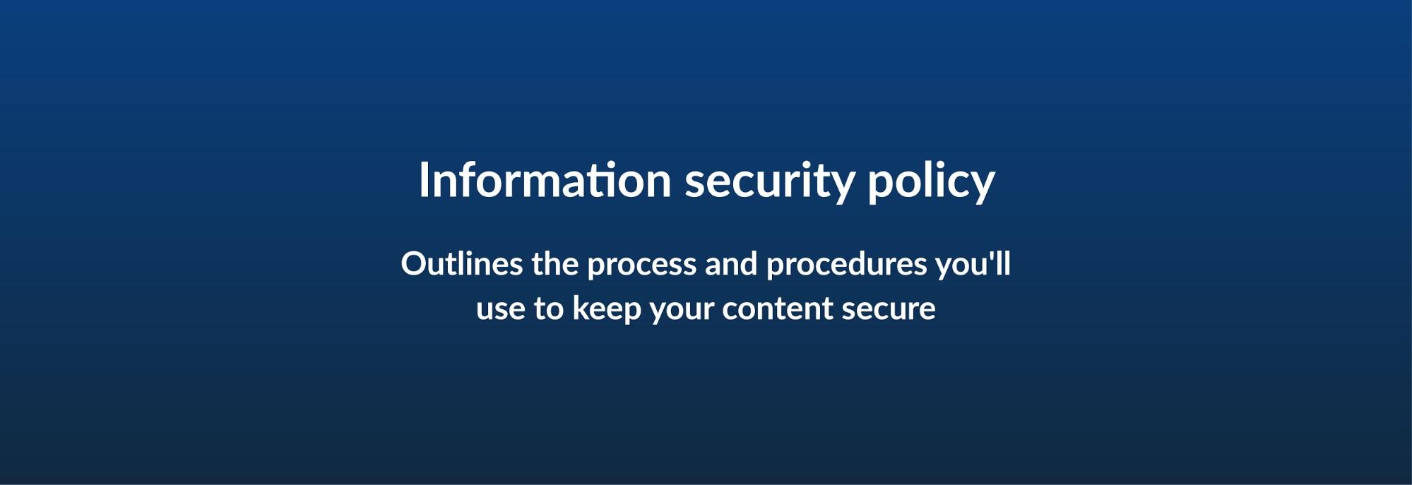 Information security policy - Outlines the process and procedures you'll use to keep your content secure