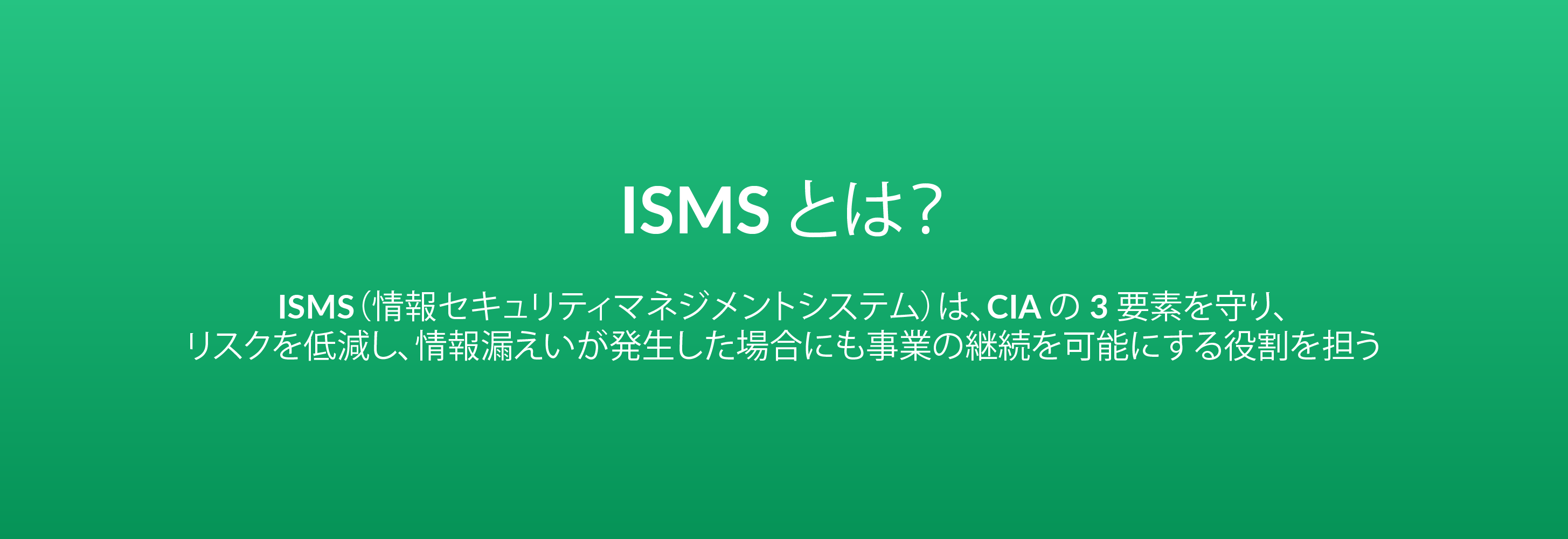 ISMS とは？ISMS（情報セキュリティマネジメントシステム）は、CIA の 3 要素を守り、リスクを低減し、情報漏えいが発生した場合にも事業の継続を可能にする役割を担う