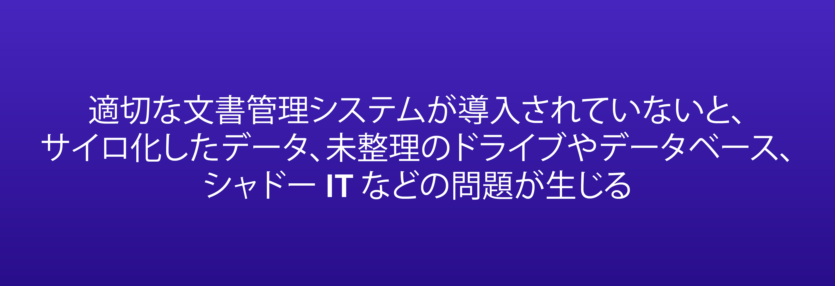 適切な文書管理システムが導入されていないと、サイロ化したデータ、未整理のドライブやデータベース、シャドー IT などの問題が生じる