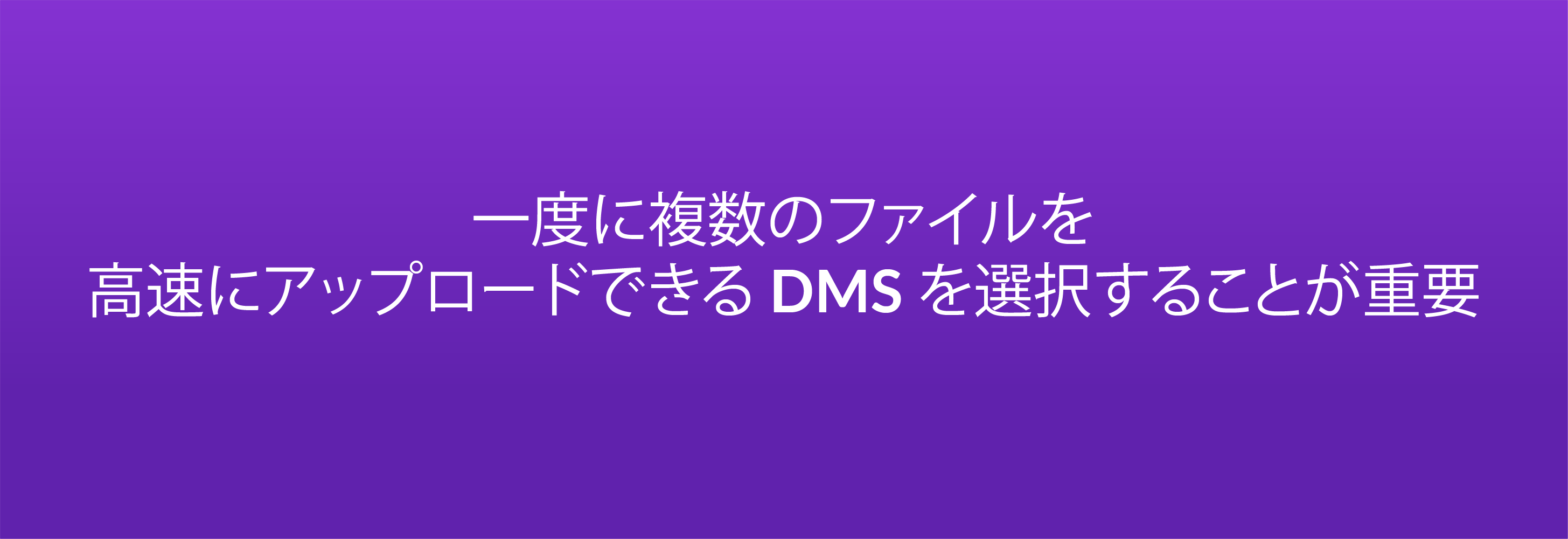 一度に複数のファイルを高速にアップロードできる DMS を選択することが重要