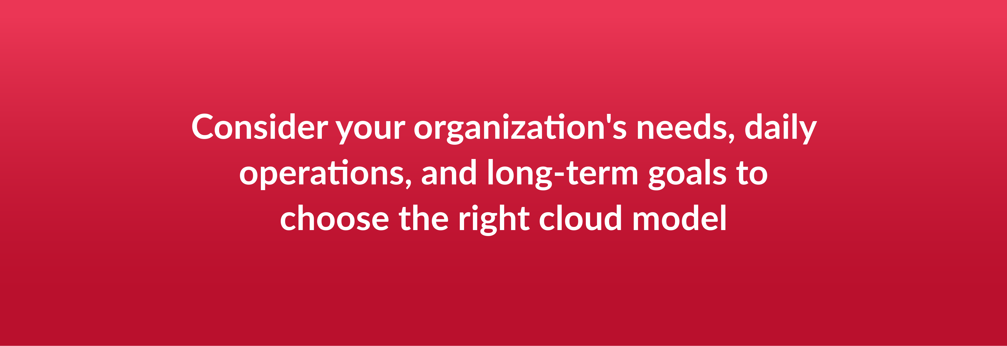 Consider your organization's needs, daily operations, and long-term goals to choose the right cloud model