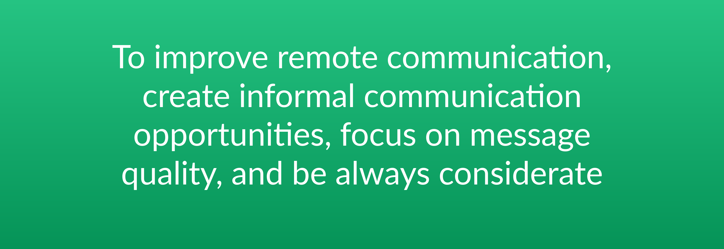 To improve remote communication, create informal communication opportunities, focus on message quality, and be always considerate