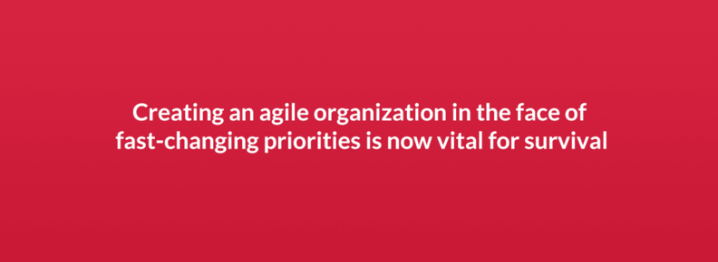 Creating an agile organization in the face of fast-changing priorities is now vital for survival