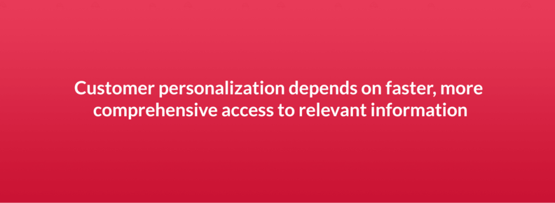 Customer personalization depends on faster, more comprehensive access to relevant information